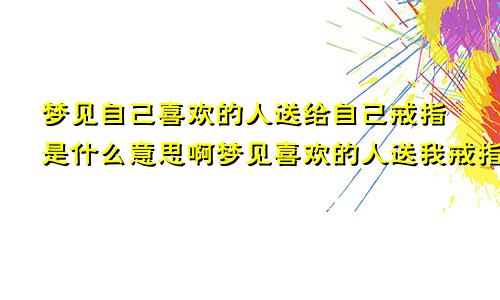 梦见自己喜欢的人送给自己戒指是什么意思啊梦见喜欢的人送我戒指是什么意思