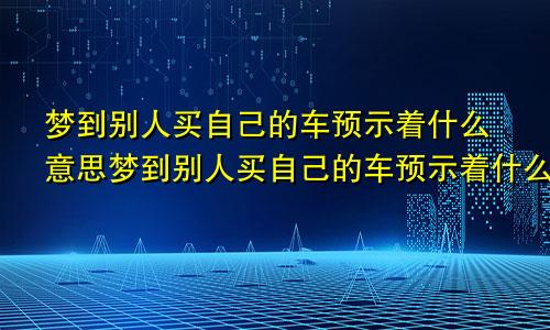 梦到别人买自己的车预示着什么意思梦到别人买自己的车预示着什么呢