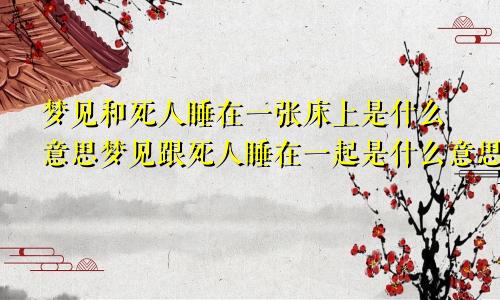 梦见和死人睡在一张床上是什么意思梦见跟死人睡在一起是什么意思啊