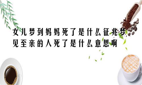 女儿梦到妈妈死了是什么征兆梦见至亲的人死了是什么意思啊