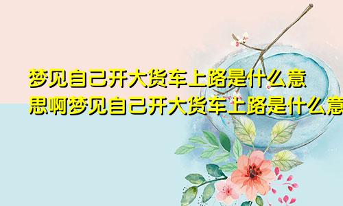 梦见自己开大货车上路是什么意思啊梦见自己开大货车上路是什么意思呀