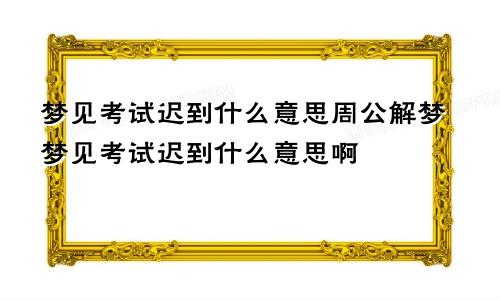 梦见考试迟到什么意思周公解梦梦见考试迟到什么意思啊