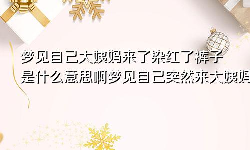 梦见自己大姨妈来了染红了裤子是什么意思啊梦见自己突然来大姨妈染了一裤子红