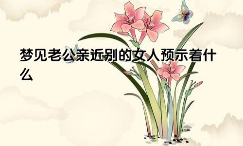 梦见老公亲近别的女人预示着什么