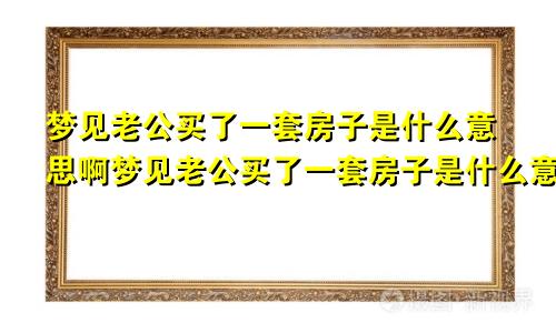 梦见老公买了一套房子是什么意思啊梦见老公买了一套房子是什么意思呀