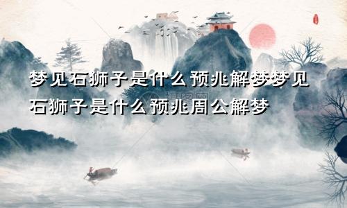 梦见石狮子是什么预兆解梦梦见石狮子是什么预兆周公解梦