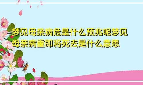 梦见母亲病危是什么预兆呢梦见母亲病重即将死去是什么意思