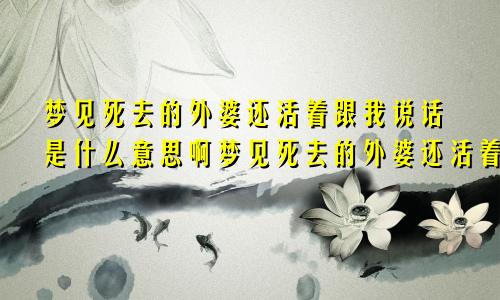 梦见死去的外婆还活着跟我说话是什么意思啊梦见死去的外婆还活着跟我说话是什么意思呀