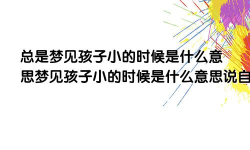 总是梦见孩子小的时候是什么意思梦见孩子小的时候是什么意思说自己怎么长的慢