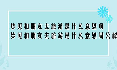 梦见和朋友去旅游是什么意思啊梦见和朋友去旅游是什么意思周公解梦