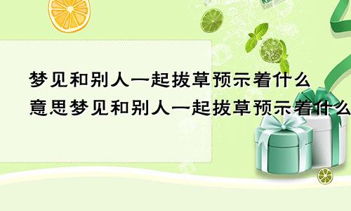 梦见和别人一起拔草预示着什么意思梦见和别人一起拔草预示着什么预兆