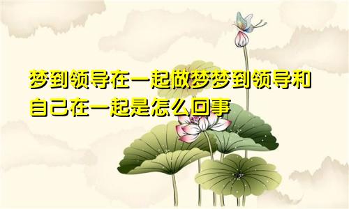 梦到领导在一起做梦梦到领导和自己在一起是怎么回事