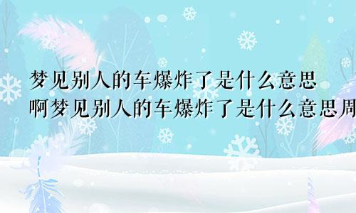 梦见别人的车爆炸了是什么意思啊梦见别人的车爆炸了是什么意思周公解梦