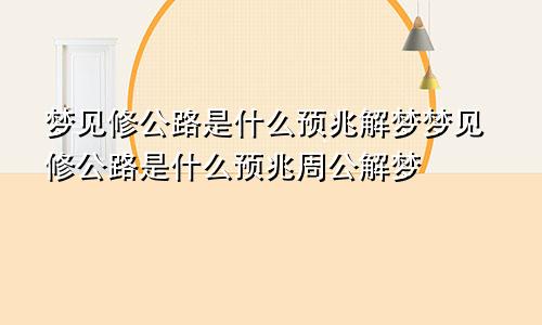 梦见修公路是什么预兆解梦梦见修公路是什么预兆周公解梦