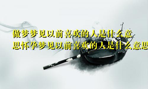 做梦梦见以前喜欢的人是什么意思怀孕梦见以前喜欢的人是什么意思