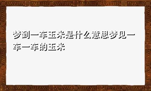 梦到一车玉米是什么意思梦见一车一车的玉米