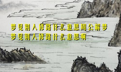 梦见别人修路什么意思周公解梦梦见别人修路什么意思啊