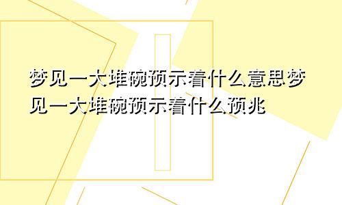 梦见一大堆碗预示着什么意思梦见一大堆碗预示着什么预兆