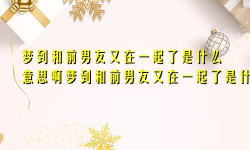 梦到和前男友又在一起了是什么意思啊梦到和前男友又在一起了是什么意思呀