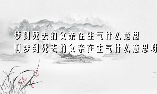 梦到死去的父亲在生气什么意思啊梦到死去的父亲在生气什么意思呀