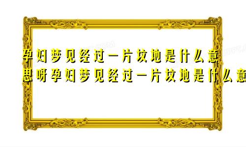 孕妇梦见经过一片坟地是什么意思呀孕妇梦见经过一片坟地是什么意思周公解梦