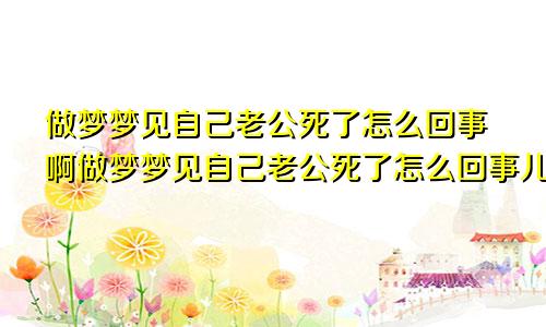 做梦梦见自己老公死了怎么回事啊做梦梦见自己老公死了怎么回事儿