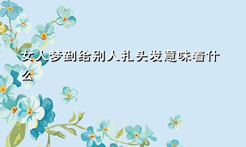 女人梦到给别人扎头发意味着什么