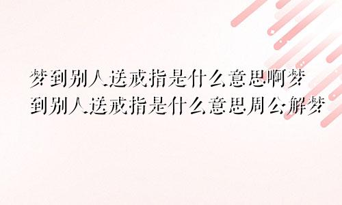 梦到别人送戒指是什么意思啊梦到别人送戒指是什么意思周公解梦