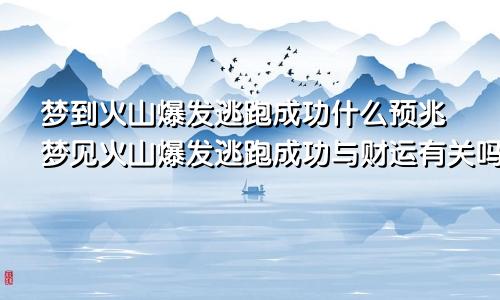 梦到火山爆发逃跑成功什么预兆梦见火山爆发逃跑成功与财运有关吗