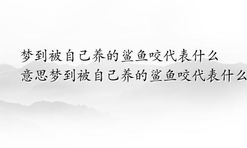 梦到被自己养的鲨鱼咬代表什么意思梦到被自己养的鲨鱼咬代表什么预兆