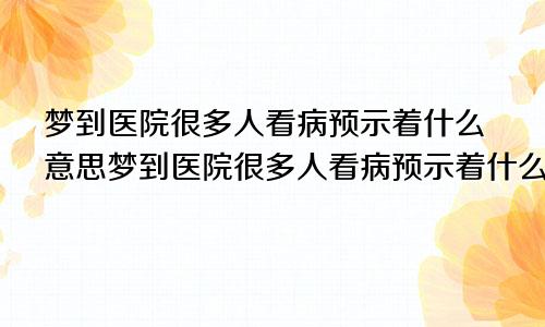 梦到医院很多人看病预示着什么意思梦到医院很多人看病预示着什么呢