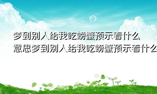 梦到别人给我吃螃蟹预示着什么意思梦到别人给我吃螃蟹预示着什么呢