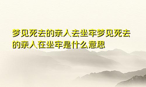 梦见死去的亲人去坐牢梦见死去的亲人在坐牢是什么意思