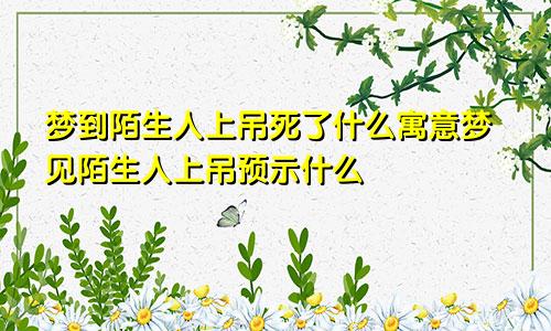 梦到陌生人上吊死了什么寓意梦见陌生人上吊预示什么