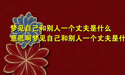 梦见自己和别人一个丈夫是什么意思啊梦见自己和别人一个丈夫是什么意思呀