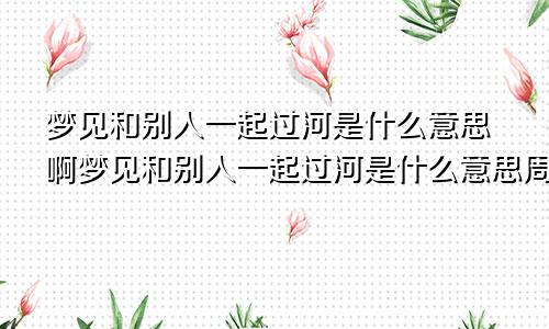 梦见和别人一起过河是什么意思啊梦见和别人一起过河是什么意思周公解梦