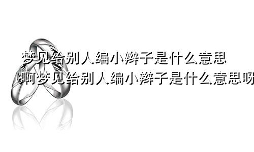 梦见给别人编小辫子是什么意思啊梦见给别人编小辫子是什么意思呀