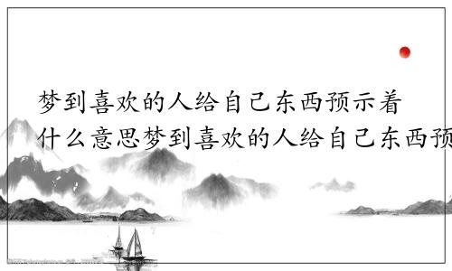 梦到喜欢的人给自己东西预示着什么意思梦到喜欢的人给自己东西预示着什么呢