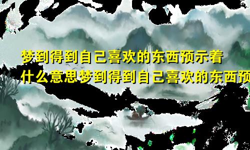 梦到得到自己喜欢的东西预示着什么意思梦到得到自己喜欢的东西预示着什么呢