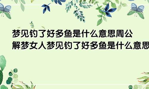 梦见钓了好多鱼是什么意思周公解梦女人梦见钓了好多鱼是什么意思