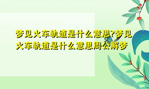 梦见火车轨道是什么意思?梦见火车轨道是什么意思周公解梦