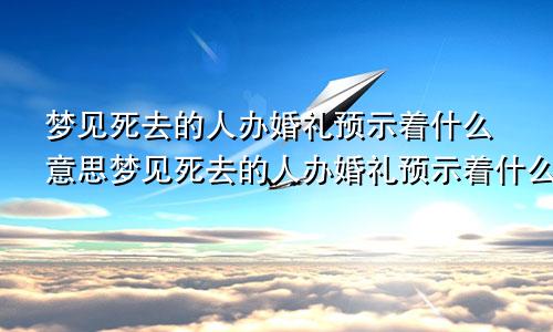 梦见死去的人办婚礼预示着什么意思梦见死去的人办婚礼预示着什么呢