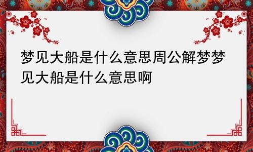 梦见大船是什么意思周公解梦梦见大船是什么意思啊