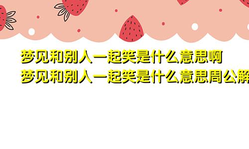 梦见和别人一起笑是什么意思啊梦见和别人一起笑是什么意思周公解梦