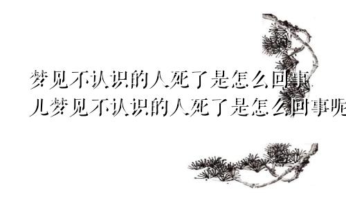 梦见不认识的人死了是怎么回事儿梦见不认识的人死了是怎么回事呢