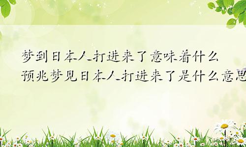 梦到日本人打进来了意味着什么预兆梦见日本人打进来了是什么意思