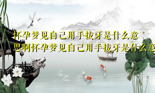 怀孕梦见自己用手拔牙是什么意思啊怀孕梦见自己用手拔牙是什么意思呀