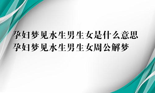 孕妇梦见水生男生女是什么意思孕妇梦见水生男生女周公解梦