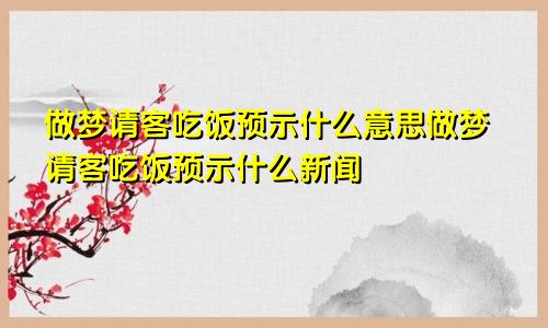 做梦请客吃饭预示什么意思做梦请客吃饭预示什么新闻