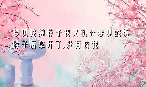 梦见蛇缠脖子我又扒开梦见蛇缠脖子后拿开了,没有咬我